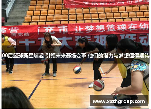 00后篮球新星崛起 引领未来赛场变革 他们的潜力与梦想值得期待